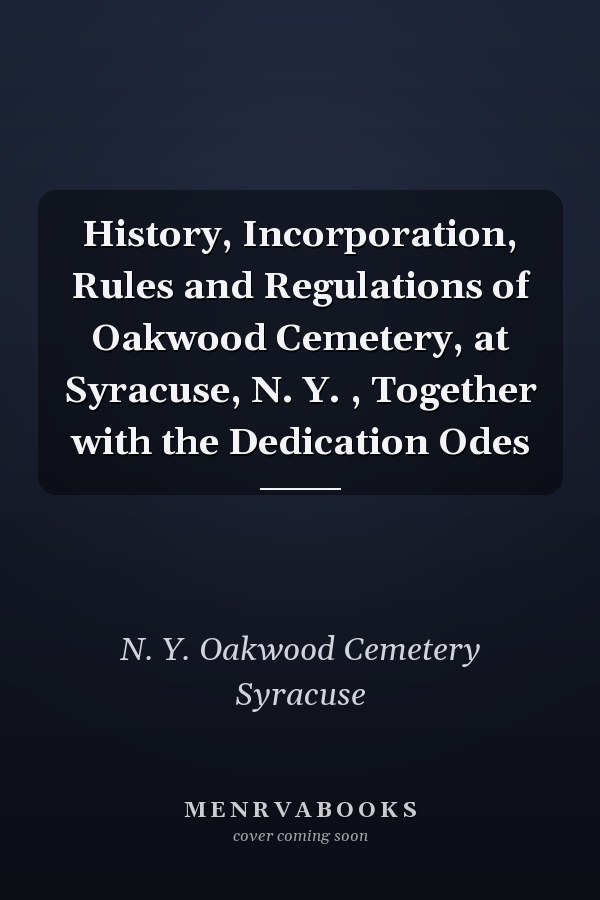 History, Incorporation, Rules and Regulations of Oakwood Cemetery, at Syracuse, N. Y. , Together with the Dedication Odes