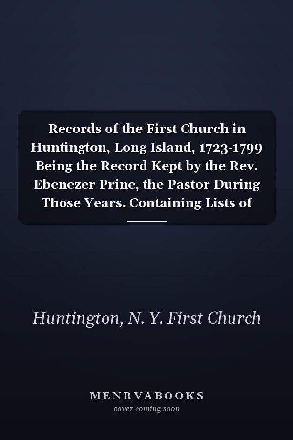 Records of the First Church in Huntington, Long Island, 1723-1799 Being the Record Kept by the Rev. Ebenezer Prine, the Pastor During Those Years. Containing Lists of Members of the Church, and of Baptisms and of Marriages, a Confession of Faith, Accounts of Trials of Members, and Various Other Matters Pertaining to the Affairs of the Church, with Full Index of Names