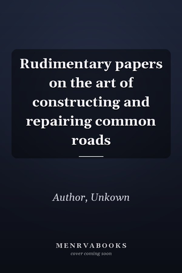 Rudimentary papers on the art of constructing and repairing common roads
