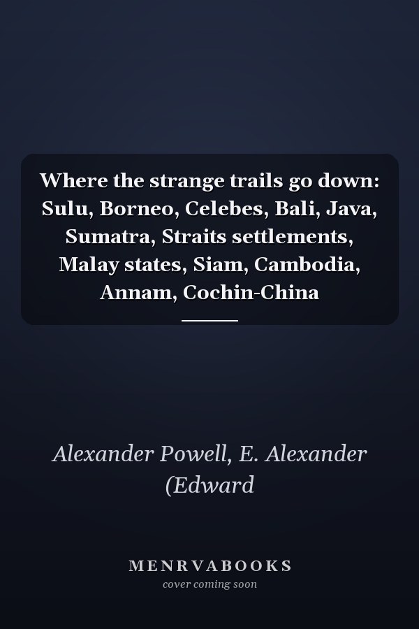 Where the strange trails go down: Sulu, Borneo, Celebes, Bali, Java, Sumatra, Straits settlements, Malay states, Siam, Cambodia, Annam, Cochin-China