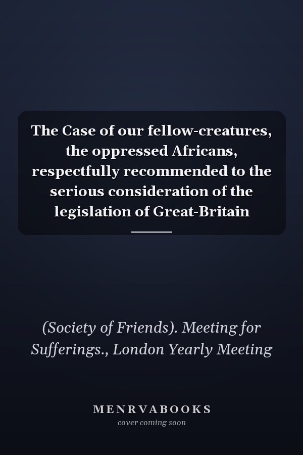 The Case of our fellow-creatures, the oppressed Africans, respectfully recommended to the serious consideration of the legislation of Great-Britain