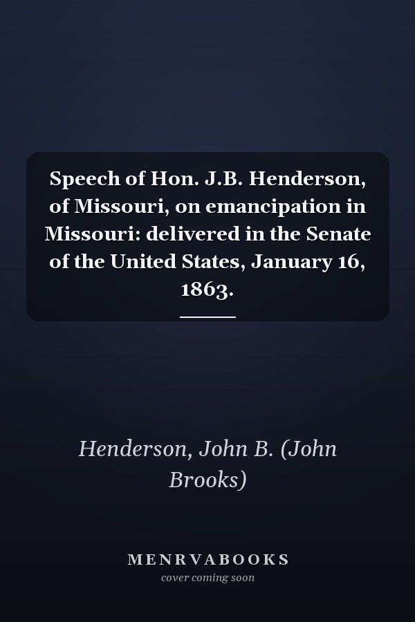 Speech of Hon. J.B. Henderson, of Missouri, on emancipation in Missouri: delivered in the Senate of the United States, January 16, 1863.