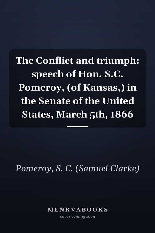 The Conflict and triumph: speech of Hon. S.C. Pomeroy, (of Kansas,) in the Senate of the United States, March 5th, 1866