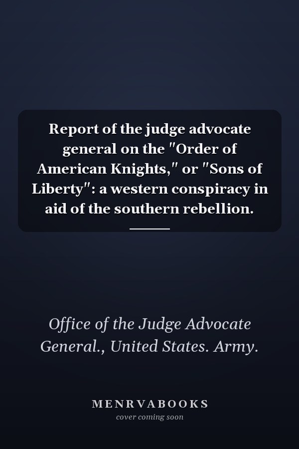 Report of the judge advocate general on the "Order of American Knights," or "Sons of Liberty": a western conspiracy in aid of the southern rebellion.