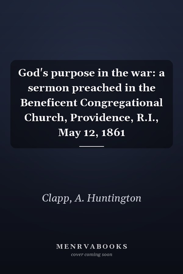 God's purpose in the war: a sermon preached in the Beneficent Congregational Church, Providence, R.I., May 12, 1861