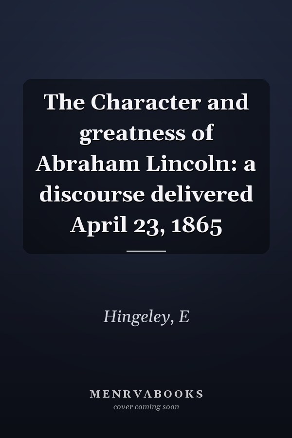 The Character and greatness of Abraham Lincoln: a discourse delivered April 23, 1865