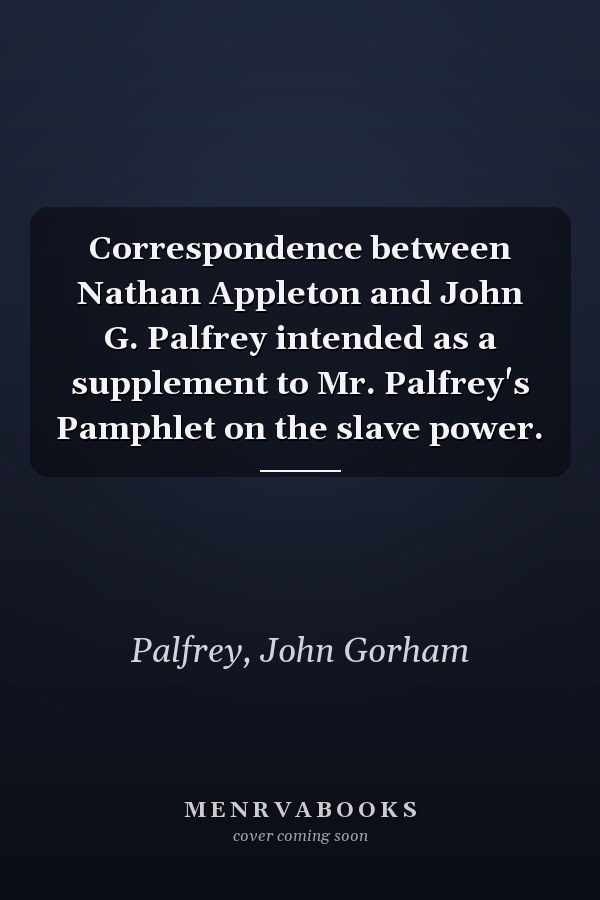 Correspondence between Nathan Appleton and John G. Palfrey intended as a supplement to Mr. Palfrey's Pamphlet on the slave power.