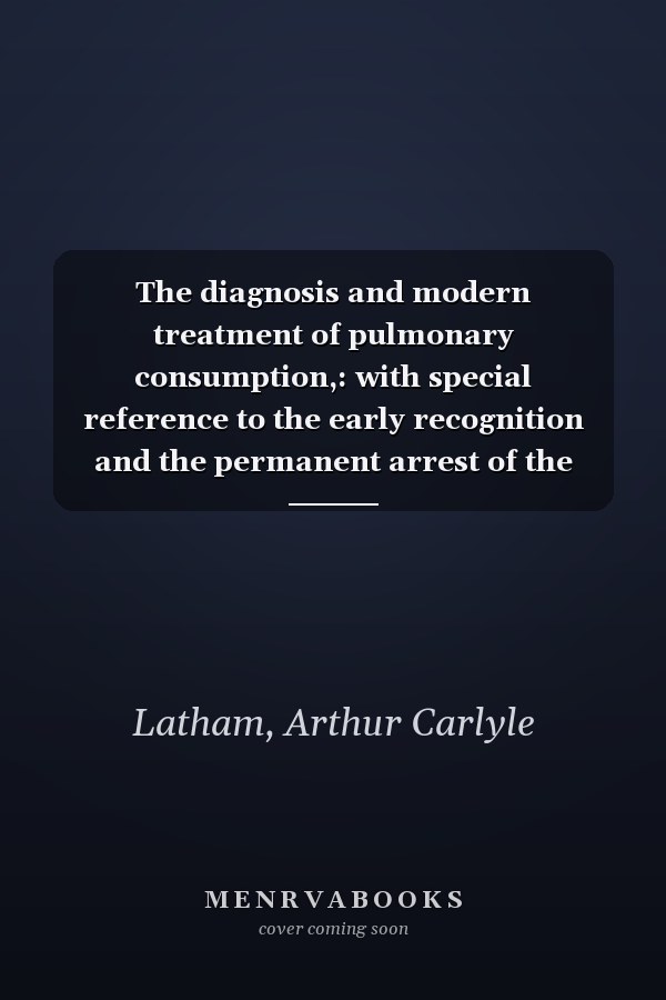 The diagnosis and modern treatment of pulmonary consumption,: with special reference to the early recognition and the permanent arrest of the disease.