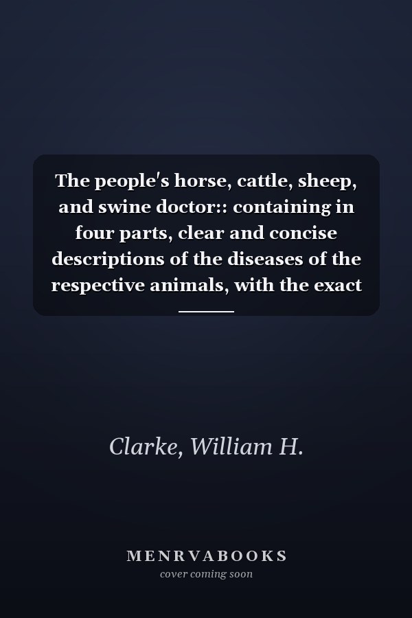 The people's horse, cattle, sheep, and swine doctor:: containing in four parts, clear and concise descriptions of the diseases of the respective animals, with the exact doses of medicine for each.