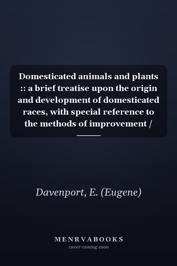 Domesticated animals and plants :: a brief treatise upon the origin and development of domesticated races, with special reference to the methods of improvement /