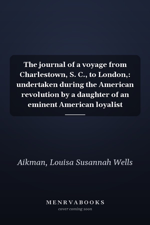 The journal of a voyage from Charlestown, S. C., to London,: undertaken during the American revolution by a daughter of an eminent American loyalist