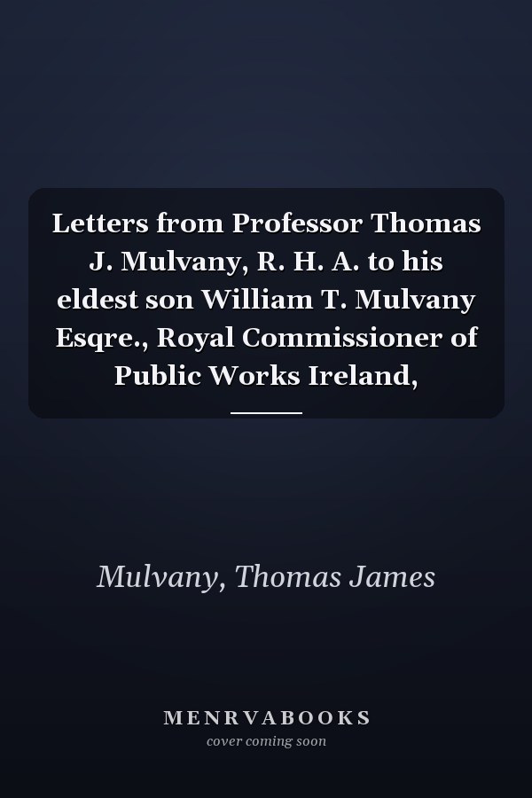 Letters from Professor Thomas J. Mulvany, R. H. A. to his eldest son William T. Mulvany Esqre., Royal Commissioner of Public Works Ireland,