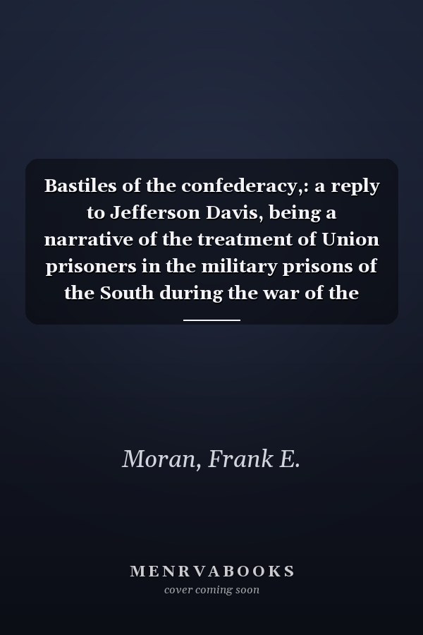 Bastiles of the confederacy,: a reply to Jefferson Davis, being a narrative of the treatment of Union prisoners in the military prisons of the South during the war of the rebellion ...
