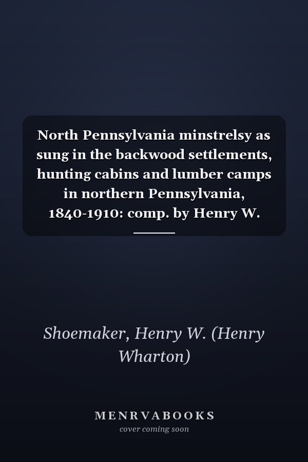 North Pennsylvania minstrelsy as sung in the backwood settlements, hunting cabins and lumber camps in northern Pennsylvania, 1840-1910: comp. by Henry W. Shoemaker.