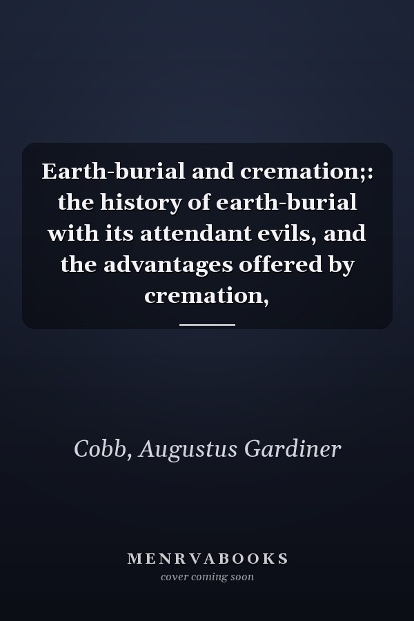 Earth-burial and cremation;: the history of earth-burial with its attendant evils, and the advantages offered by cremation,