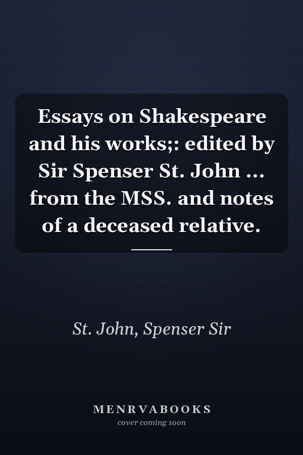 Essays on Shakespeare and his works;: edited by Sir Spenser St. John ... from the MSS. and notes of a deceased relative.