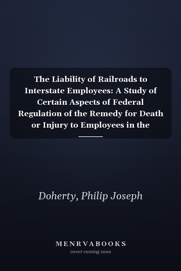 The Liability of Railroads to Interstate Employees: A Study of Certain Aspects of Federal Regulation of the Remedy for Death or Injury to Employees in the Service of Interstate Railroads (1911)