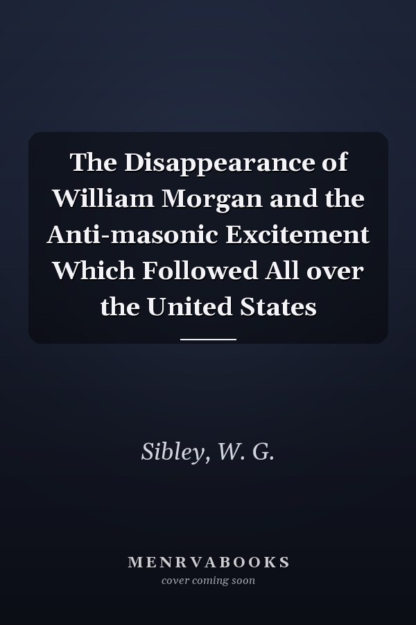 The Disappearance of William Morgan and the Anti-masonic Excitement Which Followed All over the United States
