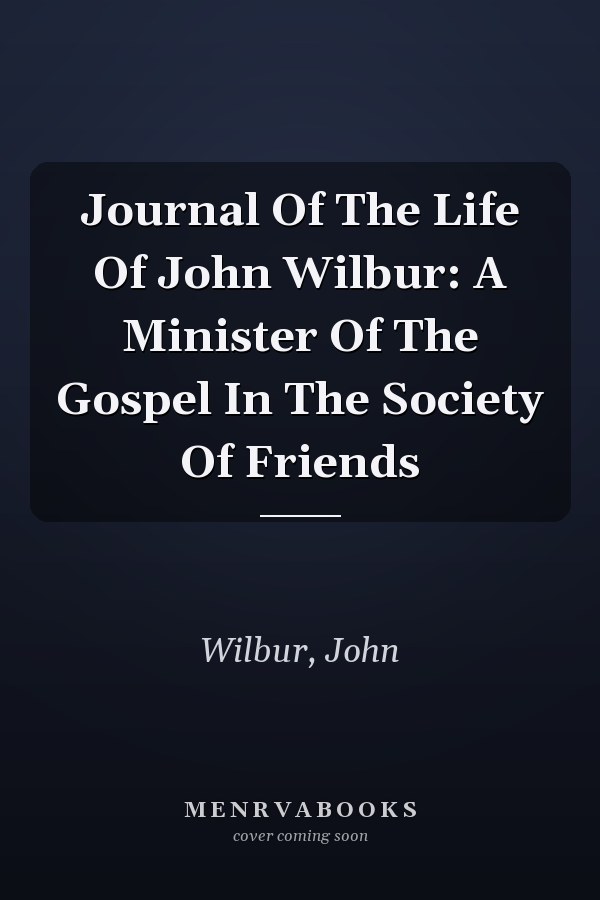 Journal Of The Life Of John Wilbur: A Minister Of The Gospel In The Society Of Friends