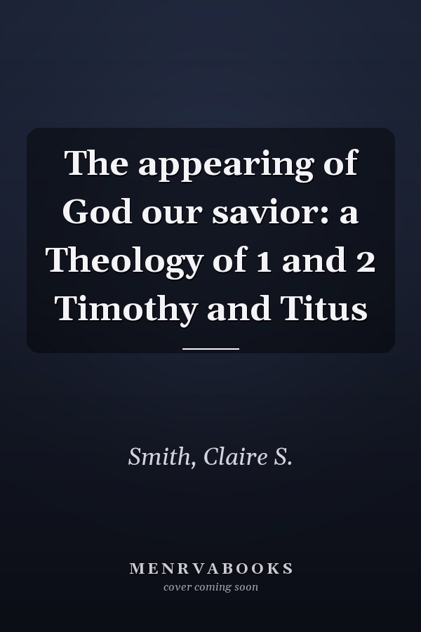 The appearing of God our savior: a Theology of 1 and 2 Timothy and Titus