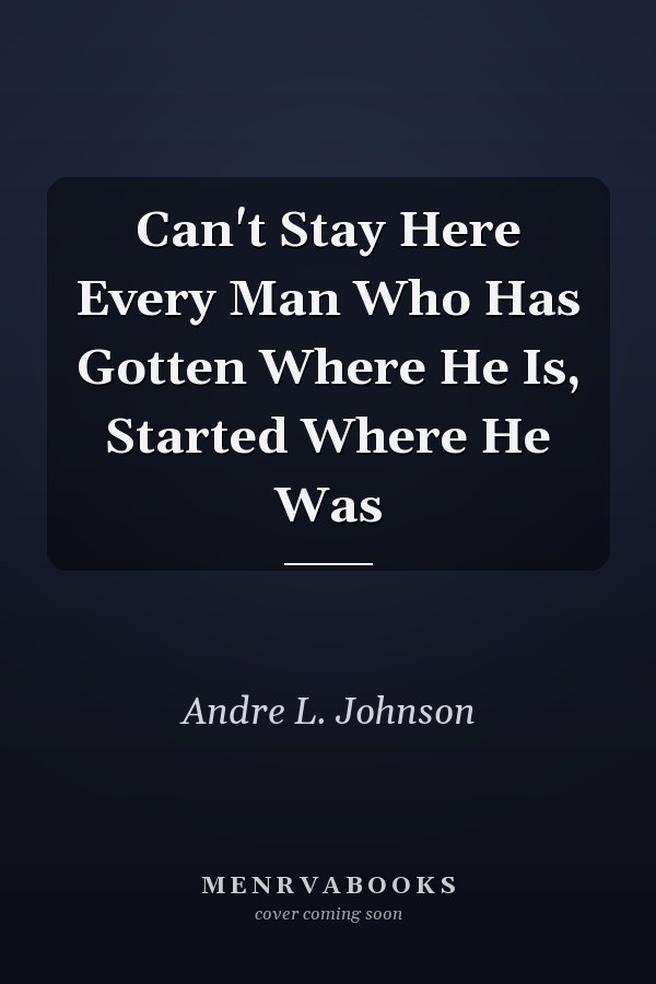 Can't Stay Here Every Man Who Has Gotten Where He Is, Started Where He Was