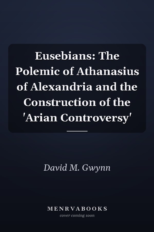 Eusebians: The Polemic of Athanasius of Alexandria and the Construction of the 'Arian Controversy'