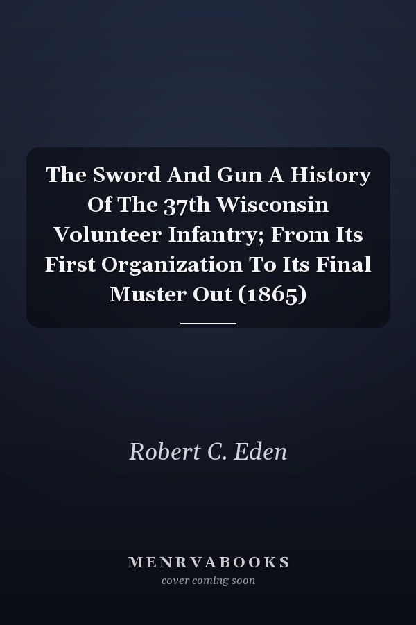 The Sword And Gun A History Of The 37th Wisconsin Volunteer Infantry; From Its First Organization To Its Final Muster Out (1865)