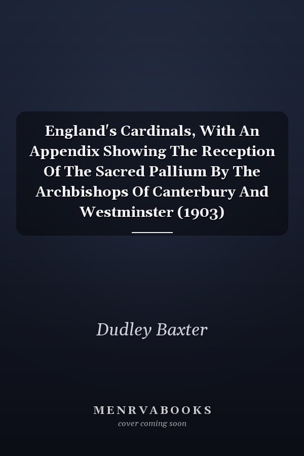 England's Cardinals, With An Appendix Showing The Reception Of The Sacred Pallium By The Archbishops Of Canterbury And Westminster (1903)