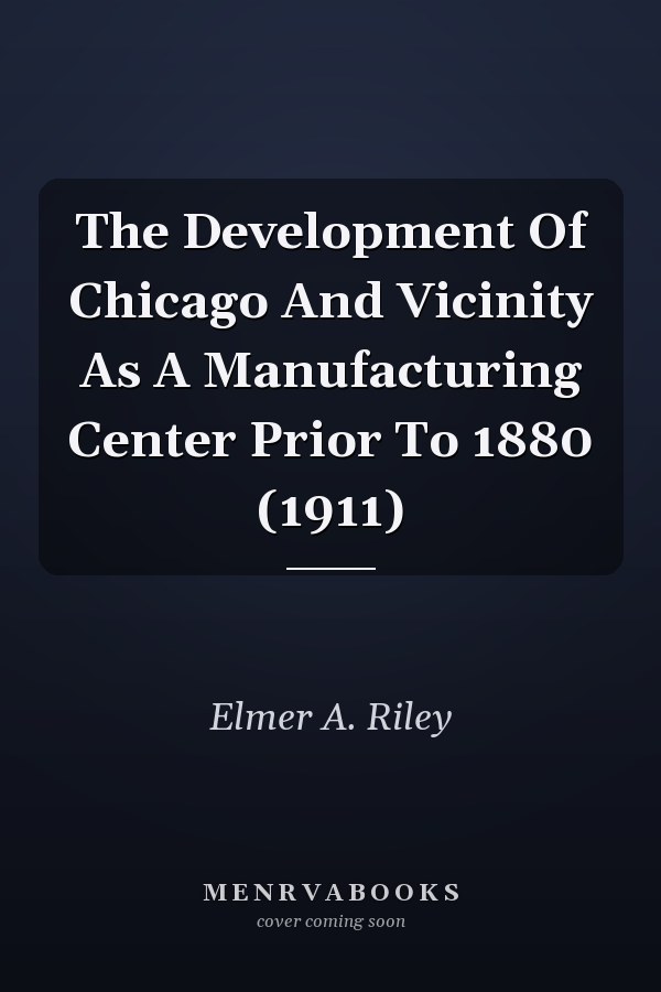 The Development Of Chicago And Vicinity As A Manufacturing Center Prior To 1880 (1911)