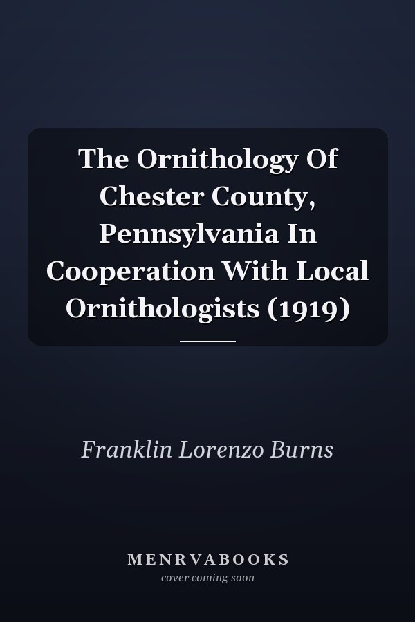 The Ornithology Of Chester County, Pennsylvania In Cooperation With Local Ornithologists (1919)
