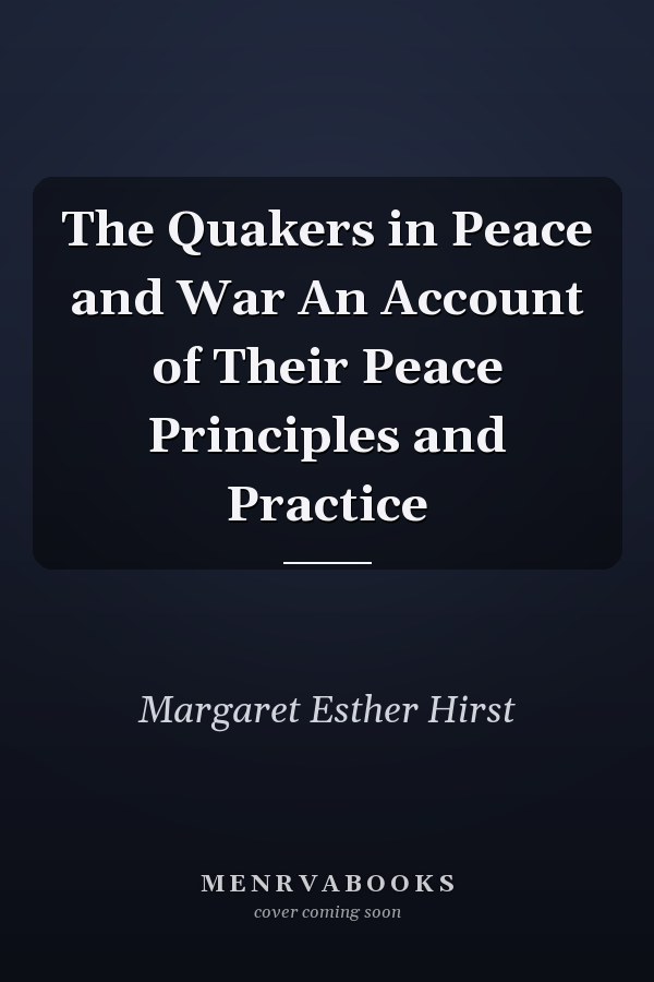 The Quakers in Peace and War An Account of Their Peace Principles and Practice