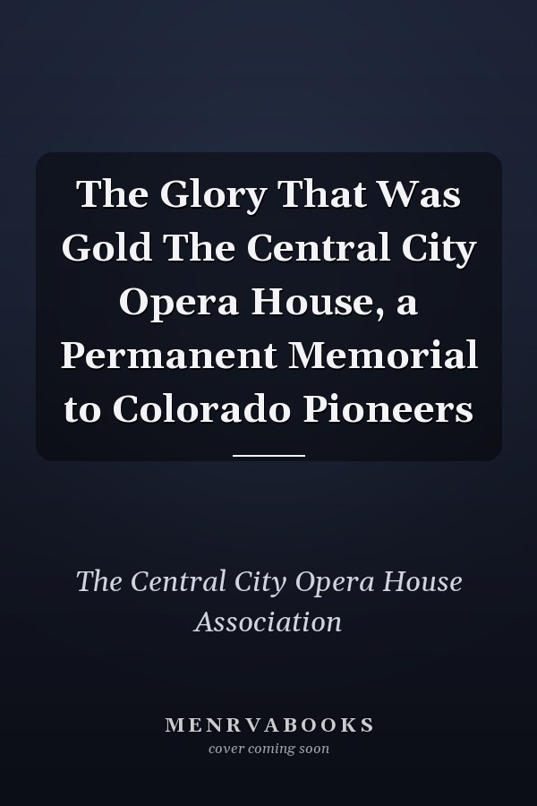 The Glory That Was Gold The Central City Opera House, a Permanent Memorial to Colorado Pioneers