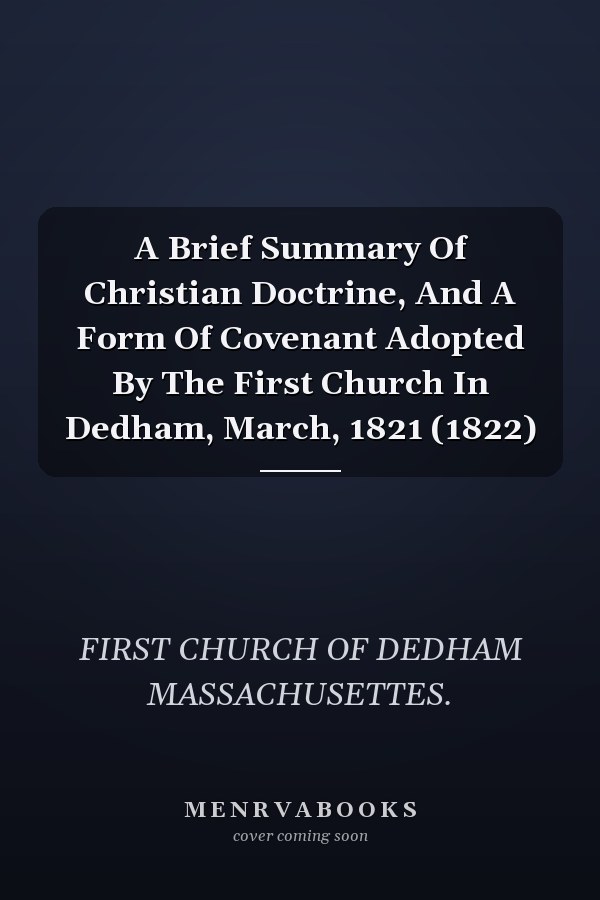 A Brief Summary Of Christian Doctrine, And A Form Of Covenant Adopted By The First Church In Dedham, March, 1821 (1822)