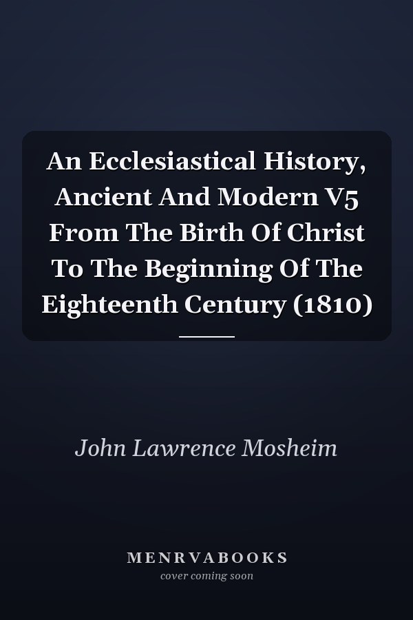An Ecclesiastical History, Ancient And Modern V5 From The Birth Of Christ To The Beginning Of The Eighteenth Century (1810)