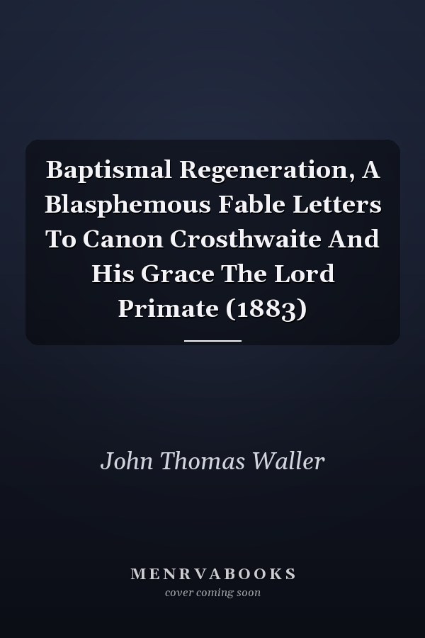 Baptismal Regeneration, A Blasphemous Fable Letters To Canon Crosthwaite And His Grace The Lord Primate (1883)