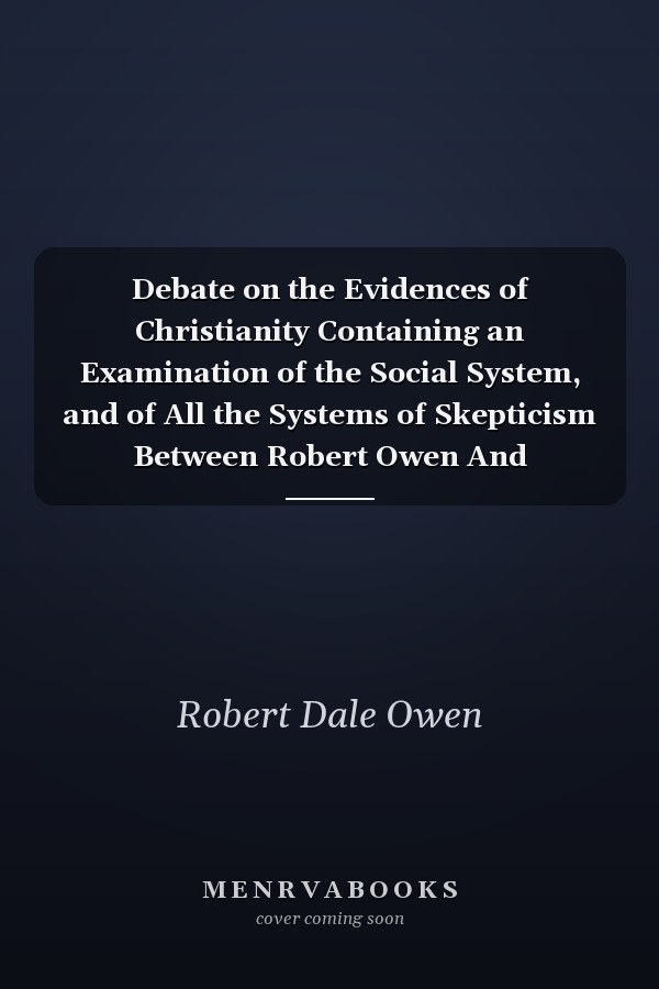 Debate on the Evidences of Christianity Containing an Examination of the Social System, and of All the Systems of Skepticism Between Robert Owen And