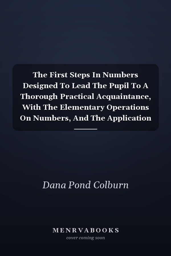 The First Steps In Numbers Designed To Lead The Pupil To A Thorough Practical Acquaintance, With The Elementary Operations On Numbers, And The Application Of The Decimal System (1851)