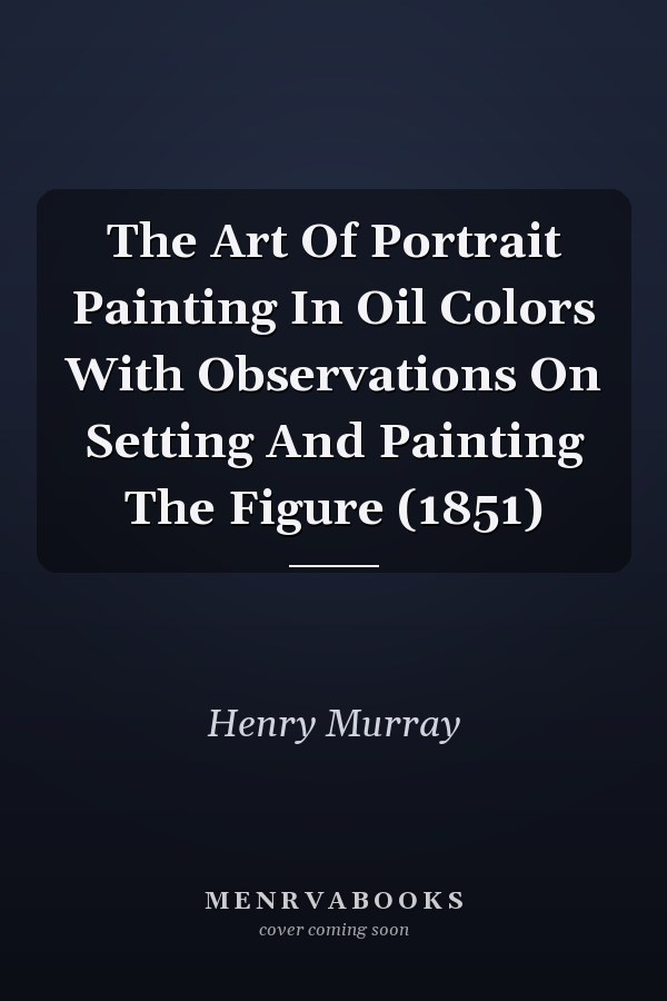 The Art Of Portrait Painting In Oil Colors With Observations On Setting And Painting The Figure (1851)