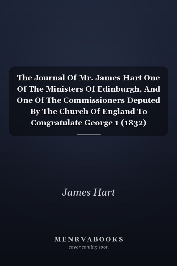 The Journal Of Mr. James Hart One Of The Ministers Of Edinburgh, And One Of The Commissioners Deputed By The Church Of England To Congratulate George 1 (1832)