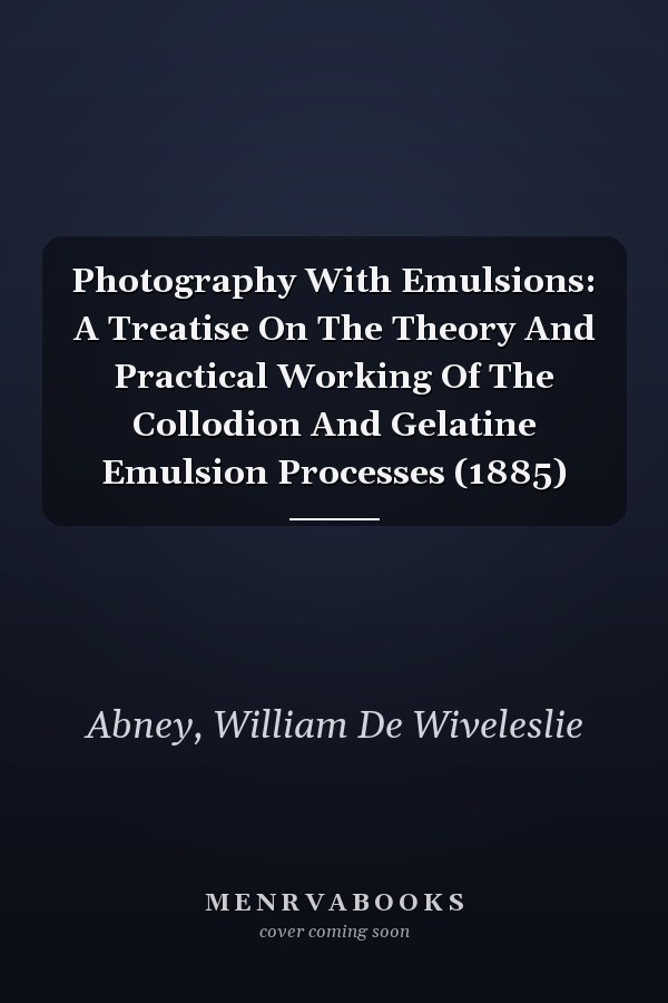 Photography With Emulsions: A Treatise On The Theory And Practical Working Of The Collodion And Gelatine Emulsion Processes (1885)