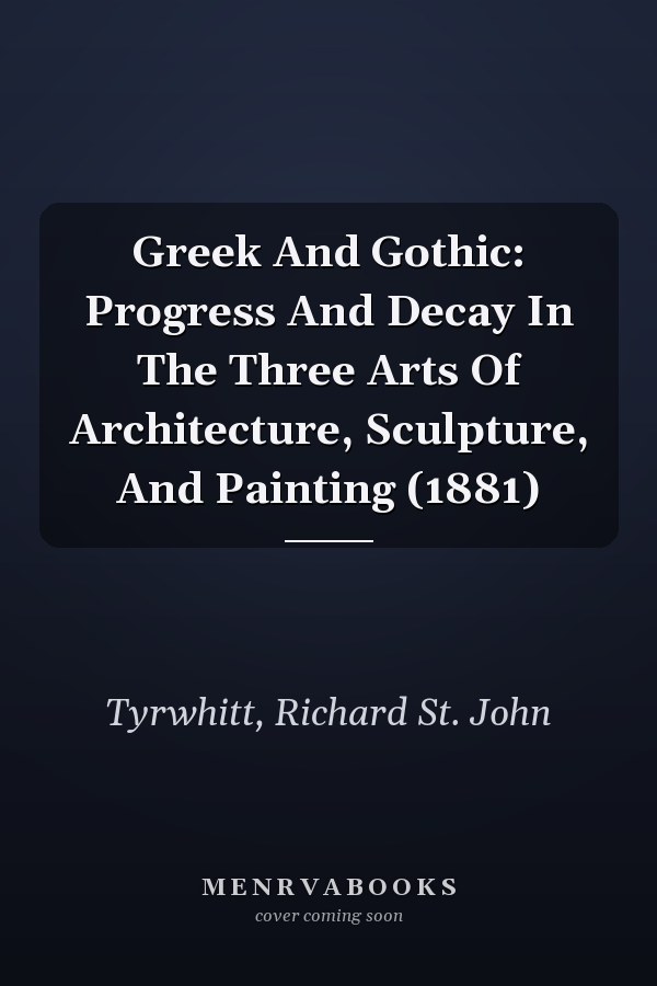 Greek And Gothic: Progress And Decay In The Three Arts Of Architecture, Sculpture, And Painting (1881)