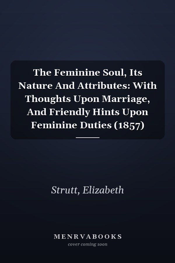 The Feminine Soul, Its Nature And Attributes: With Thoughts Upon Marriage, And Friendly Hints Upon Feminine Duties (1857)