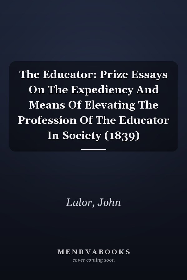 The Educator: Prize Essays On The Expediency And Means Of Elevating The Profession Of The Educator In Society (1839)