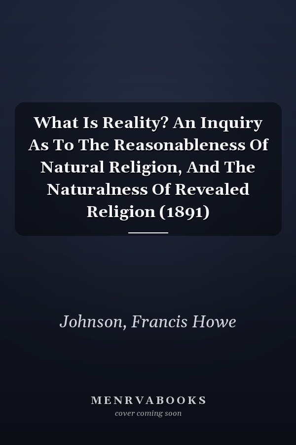 What Is Reality? An Inquiry As To The Reasonableness Of Natural Religion, And The Naturalness Of Revealed Religion (1891)