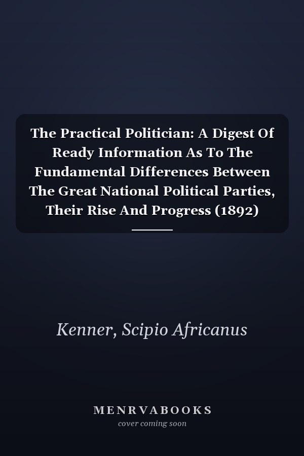 The Practical Politician: A Digest Of Ready Information As To The Fundamental Differences Between The Great National Political Parties, Their Rise And Progress (1892)