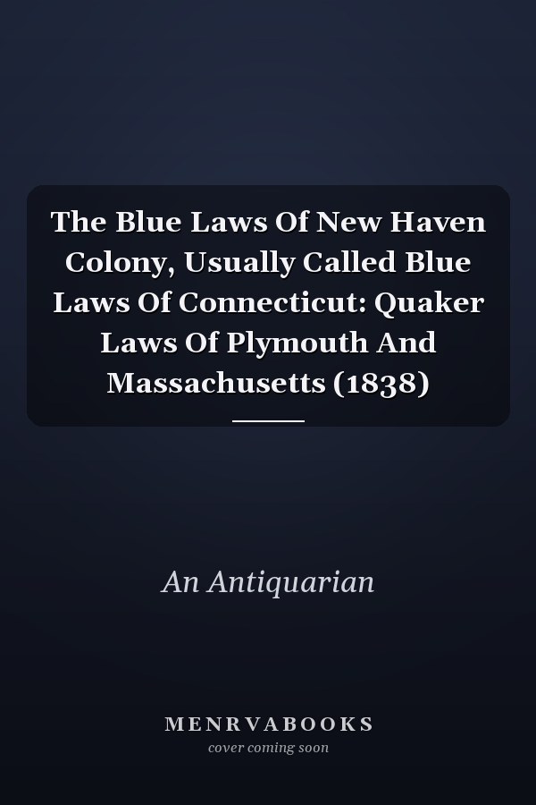 The Blue Laws Of New Haven Colony, Usually Called Blue Laws Of Connecticut: Quaker Laws Of Plymouth And Massachusetts (1838)