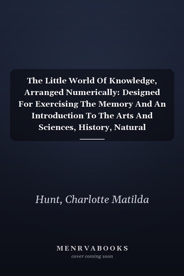 The Little World Of Knowledge, Arranged Numerically: Designed For Exercising The Memory And An Introduction To The Arts And Sciences, History, Natural Philosophy, Belles Lettres, Etc. (1826)