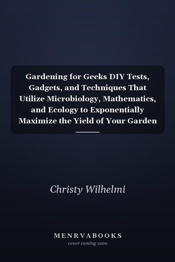 Gardening for Geeks DIY Tests, Gadgets, and Techniques That Utilize Microbiology, Mathematics, and Ecology to Exponentially Maximize the Yield of Your Garden
