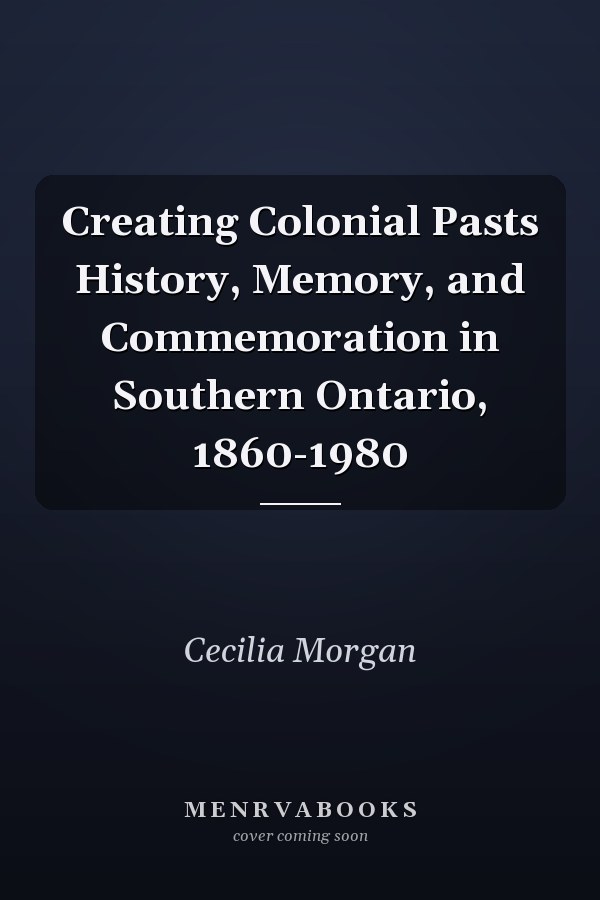 Creating Colonial Pasts History, Memory, and Commemoration in Southern Ontario, 1860-1980