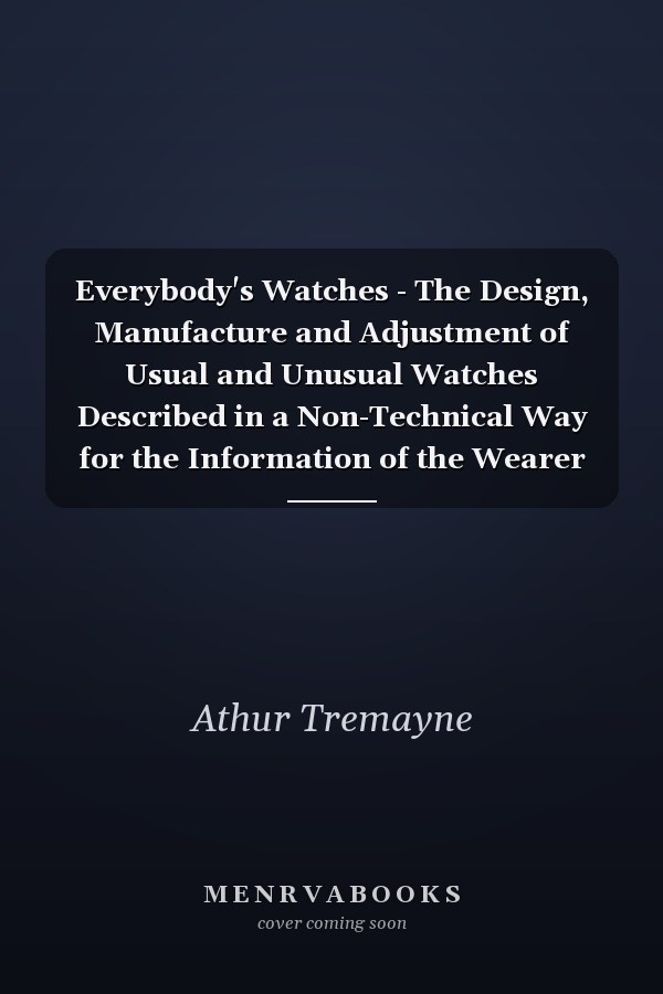 Everybody's Watches - The Design, Manufacture and Adjustment of Usual and Unusual Watches Described in a Non-Technical Way for the Information of the Wearer